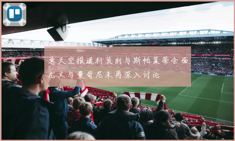 意天空报道科莫利与斯帕莱蒂会面尤文与曼奇尼未再深入讨论