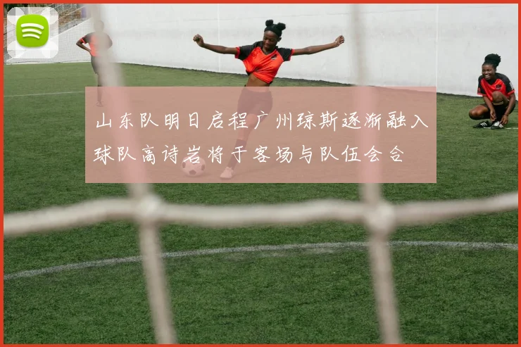 山东队明日启程广州琼斯逐渐融入球队高诗岩将于客场与队伍会合