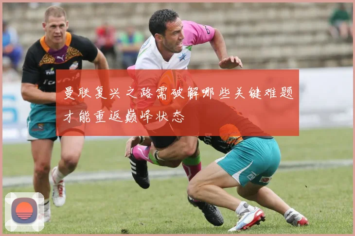 曼联复兴之路需破解哪些关键难题才能重返巅峰状态