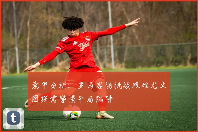 意甲分析：罗马客场挑战艰难尤文图斯需警惕平局陷阱