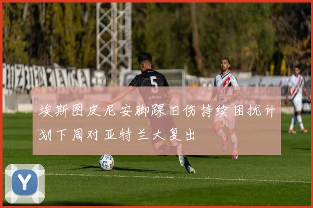 埃斯图皮尼安脚踝旧伤持续困扰计划下周对亚特兰大复出