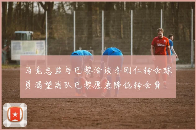 马竞总监与巴黎洽谈李刚仁转会球员渴望离队巴黎愿意降低转会费
