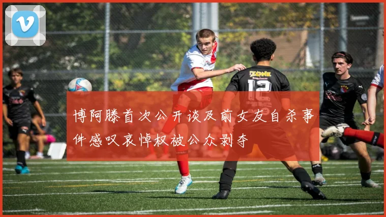 博阿滕首次公开谈及前女友自杀事件感叹哀悼权被公众剥夺