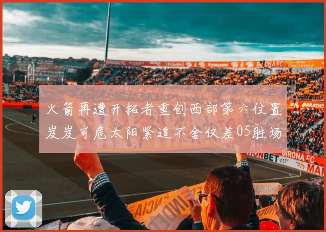 火箭再遭开拓者重创西部第六位置岌岌可危太阳紧追不舍仅差05胜场