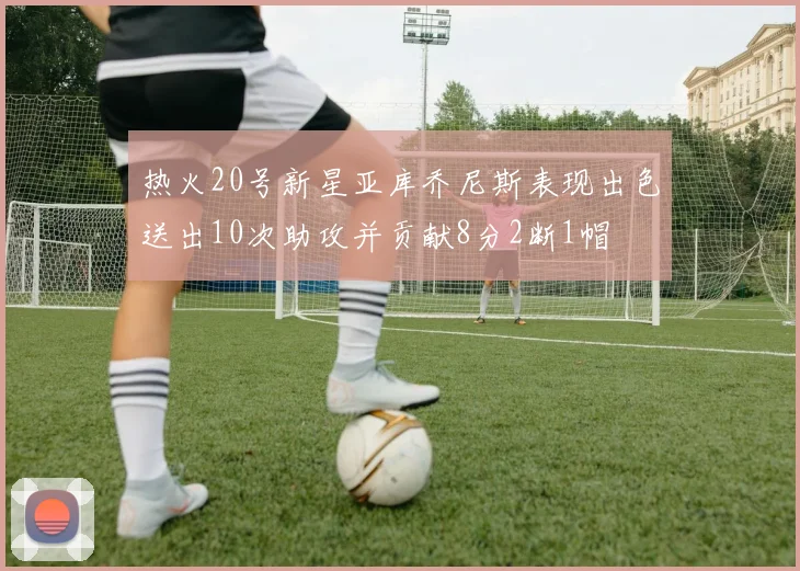 热火20号新星亚库乔尼斯表现出色送出10次助攻并贡献8分2断1帽