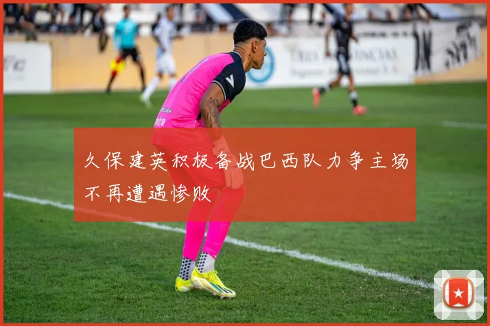 久保建英积极备战巴西队力争主场不再遭遇惨败