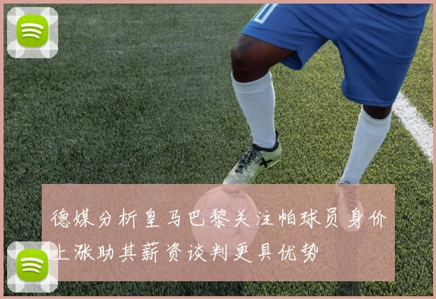 德媒分析皇马巴黎关注帕球员身价上涨助其薪资谈判更具优势