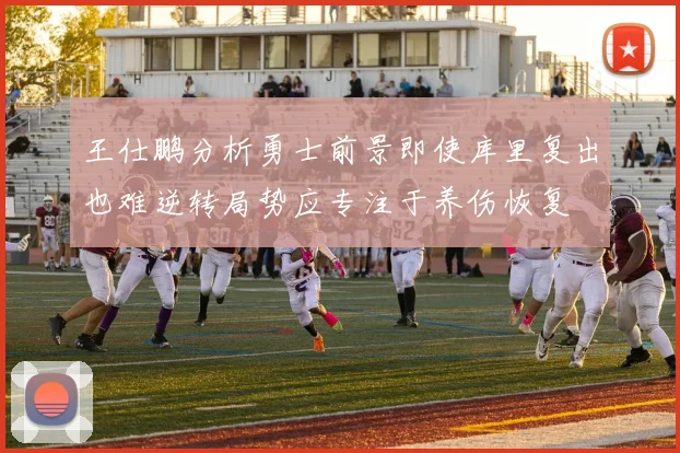 王仕鹏分析勇士前景即使库里复出也难逆转局势应专注于养伤恢复