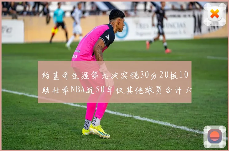 约基奇生涯第九次实现30分20板10助壮举NBA近50年仅其他球员合计六次