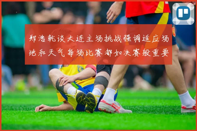 郑浩乾谈大连主场挑战强调适应场地和天气每场比赛都如决赛般重要