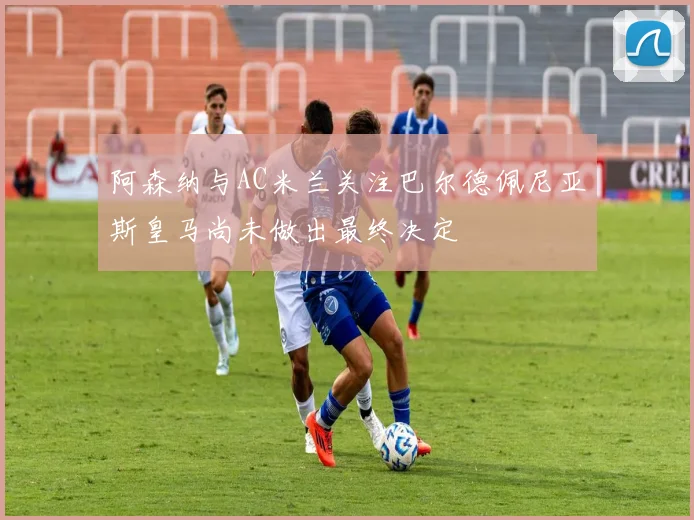 阿森纳与AC米兰关注巴尔德佩尼亚斯皇马尚未做出最终决定