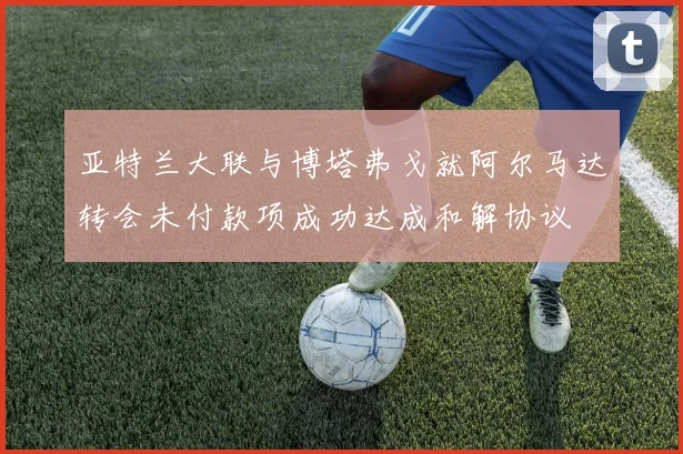 亚特兰大联与博塔弗戈就阿尔马达转会未付款项成功达成和解协议