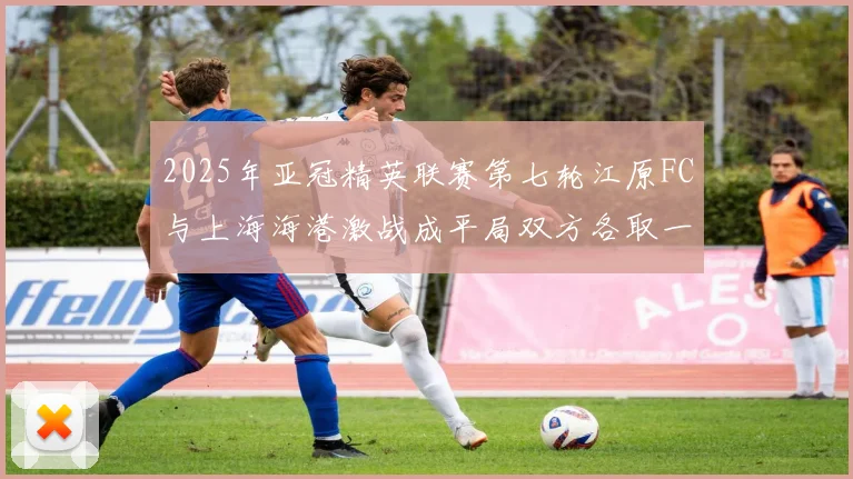 2025年亚冠精英联赛第七轮江原FC与上海海港激战成平局双方各取一分