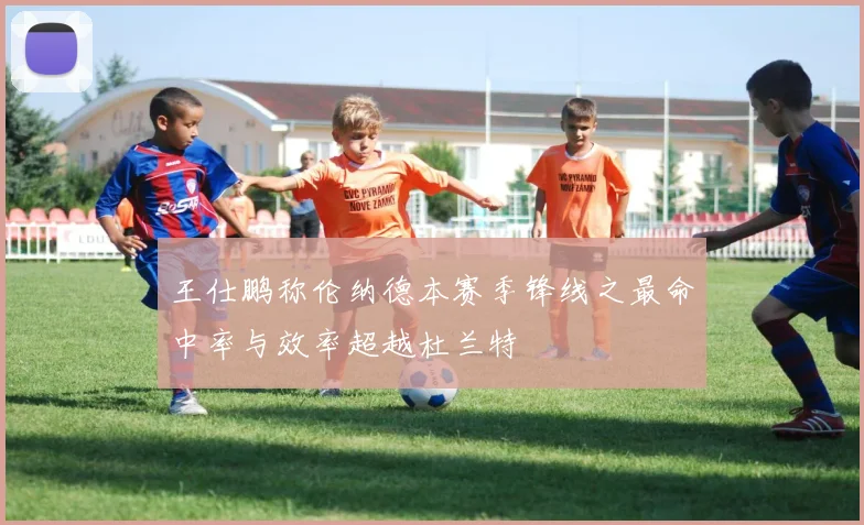 王仕鹏称伦纳德本赛季锋线之最命中率与效率超越杜兰特