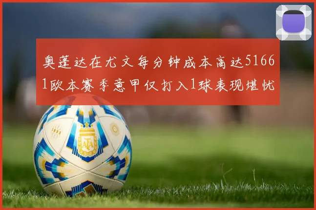 奥蓬达在尤文每分钟成本高达51661欧本赛季意甲仅打入1球表现堪忧