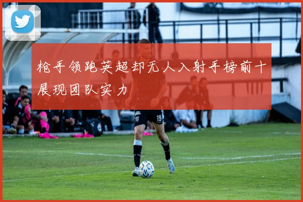 枪手领跑英超却无人入射手榜前十展现团队实力