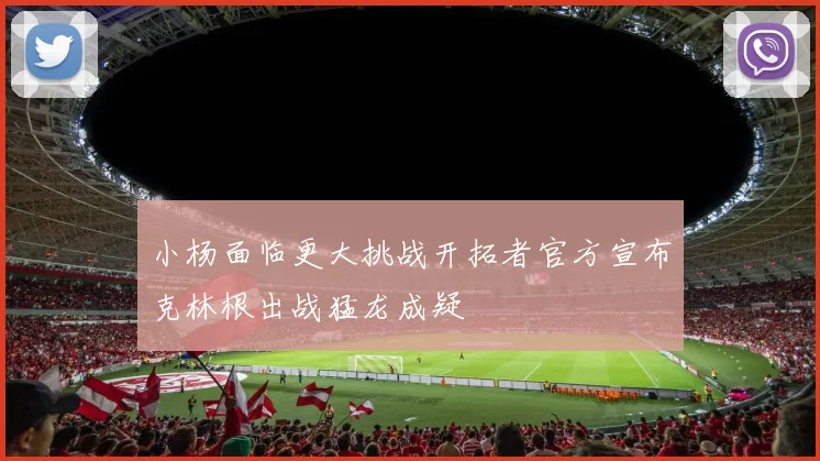 小杨面临更大挑战开拓者官方宣布克林根出战猛龙成疑
