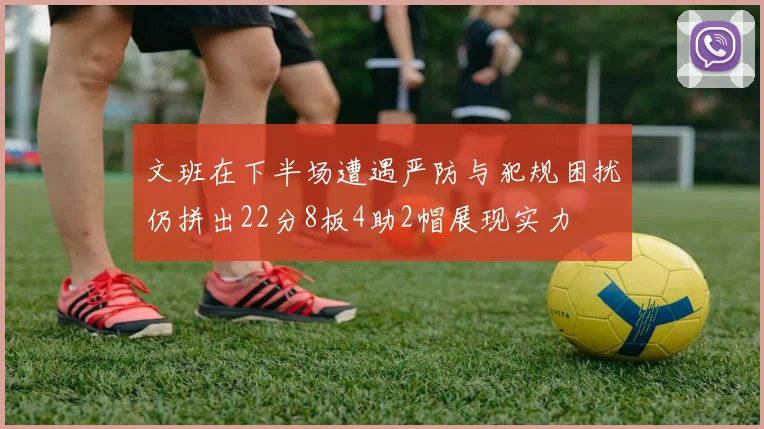 文班在下半场遭遇严防与犯规困扰仍拼出22分8板4助2帽展现实力