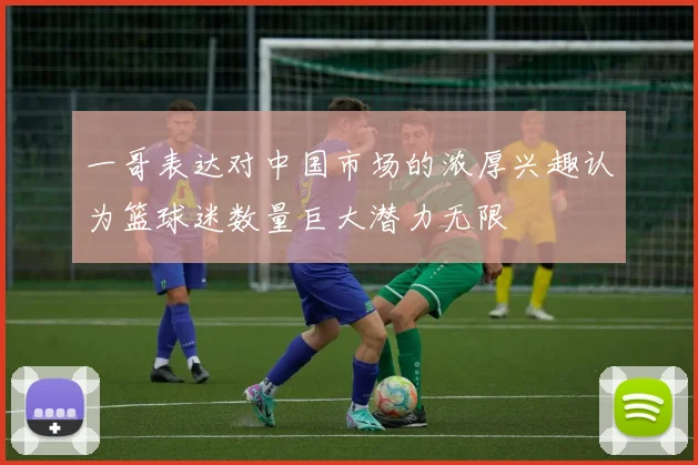 一哥表达对中国市场的浓厚兴趣认为篮球迷数量巨大潜力无限