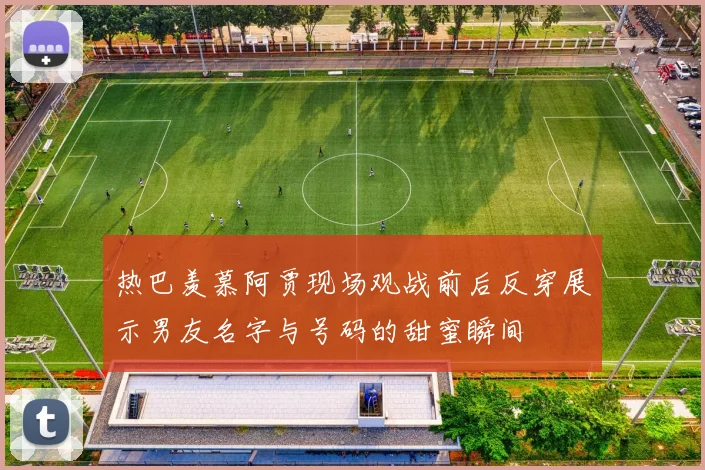 热巴羡慕阿贾现场观战前后反穿展示男友名字与号码的甜蜜瞬间