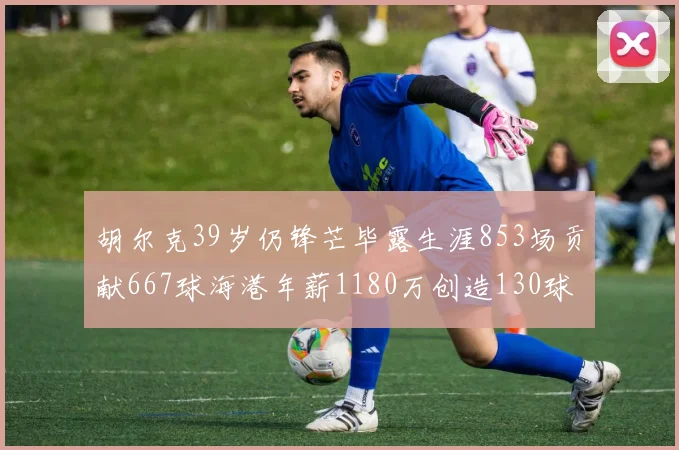 胡尔克39岁仍锋芒毕露生涯853场贡献667球海港年薪1180万创造130球佳绩