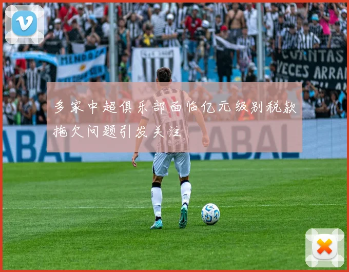 多家中超俱乐部面临亿元级别税款拖欠问题引发关注