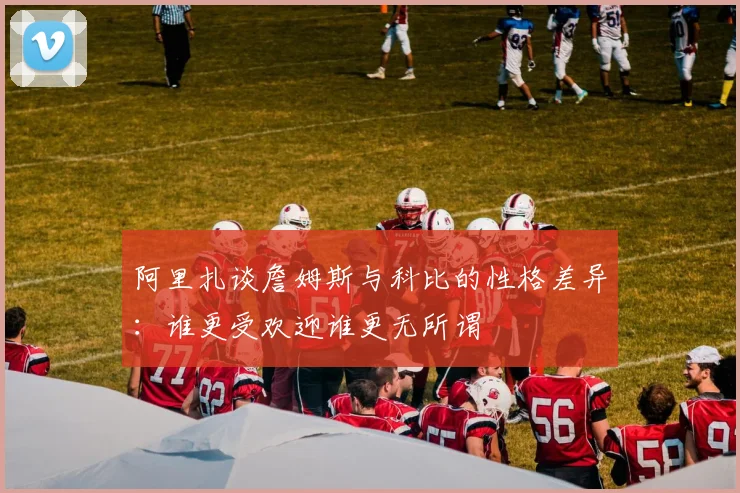 阿里扎谈詹姆斯与科比的性格差异：谁更受欢迎谁更无所谓