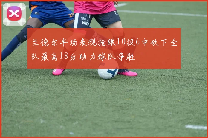 兰德尔半场表现抢眼10投6中砍下全队最高18分助力球队争胜