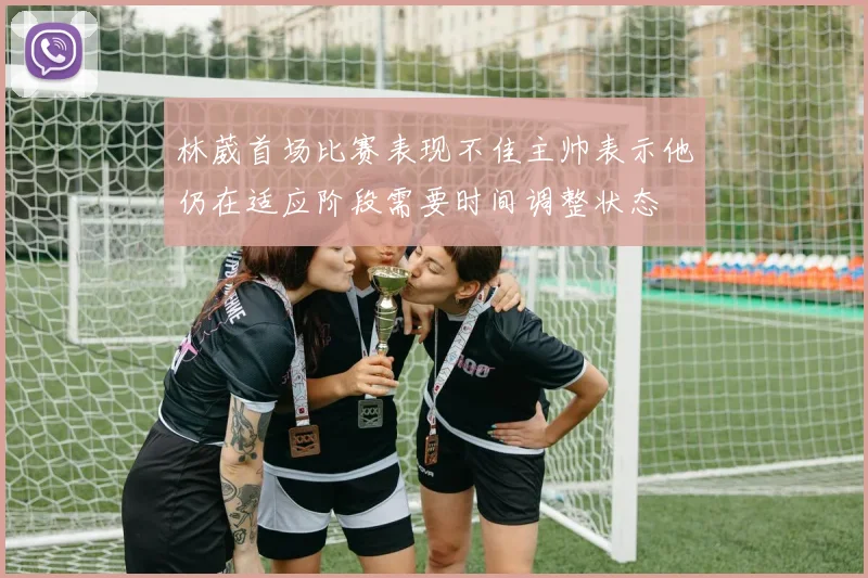 林葳首场比赛表现不佳主帅表示他仍在适应阶段需要时间调整状态