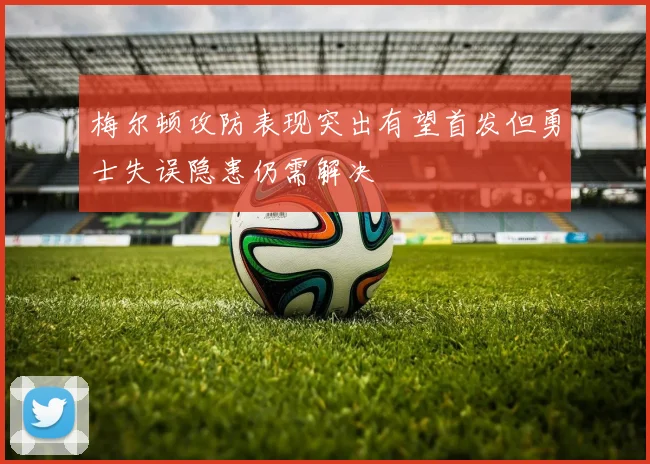 梅尔顿攻防表现突出有望首发但勇士失误隐患仍需解决