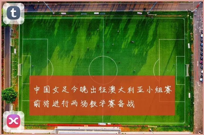 中国女足今晚出征澳大利亚小组赛前将进行两场教学赛备战