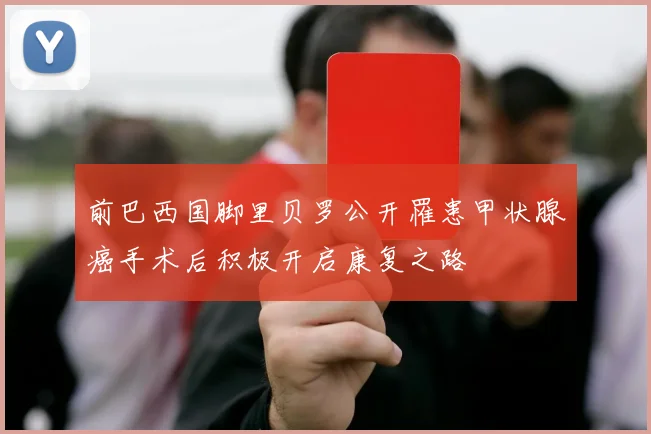 前巴西国脚里贝罗公开罹患甲状腺癌手术后积极开启康复之路
